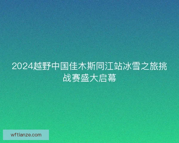 2024越野中国佳木斯同江站冰雪之旅挑战赛盛大启幕