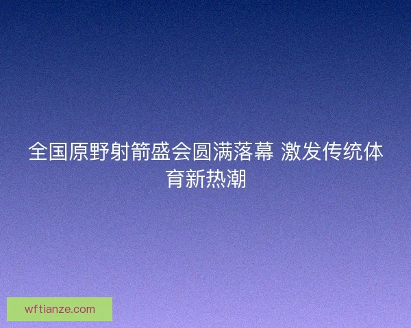全国原野射箭盛会圆满落幕 激发传统体育新热潮