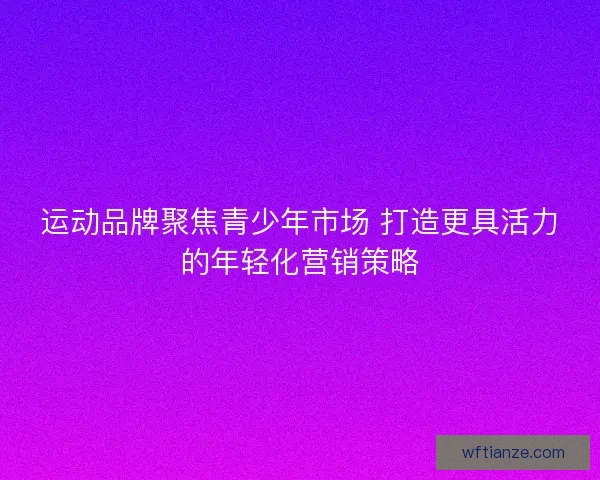运动品牌聚焦青少年市场 打造更具活力的年轻化营销策略