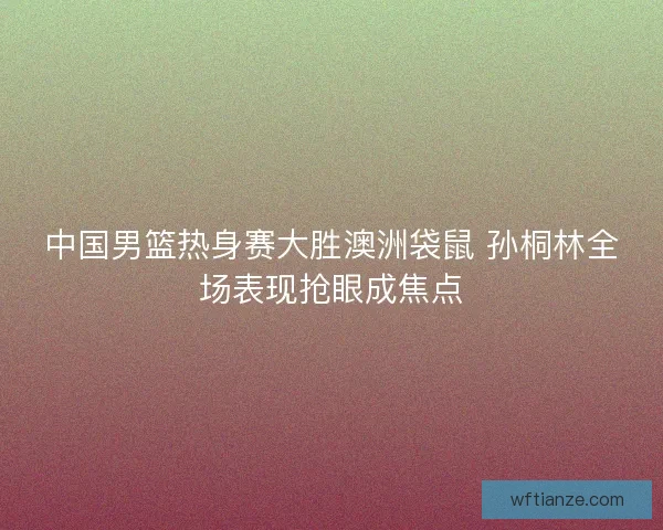 中国男篮热身赛大胜澳洲袋鼠 孙桐林全场表现抢眼成焦点