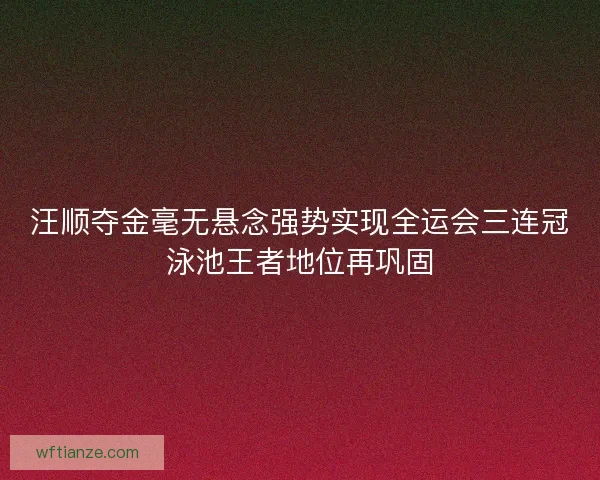 汪顺夺金毫无悬念强势实现全运会三连冠泳池王者地位再巩固