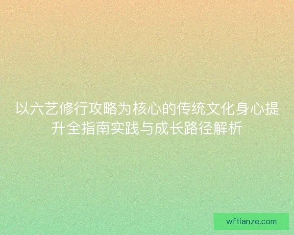 以六艺修行攻略为核心的传统文化身心提升全指南实践与成长路径解析