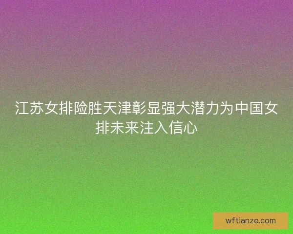 江苏女排险胜天津彰显强大潜力为中国女排未来注入信心