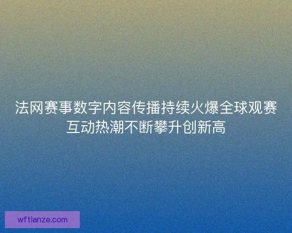 法网赛事数字内容传播持续火爆全球观赛互动热潮不断攀升创新高