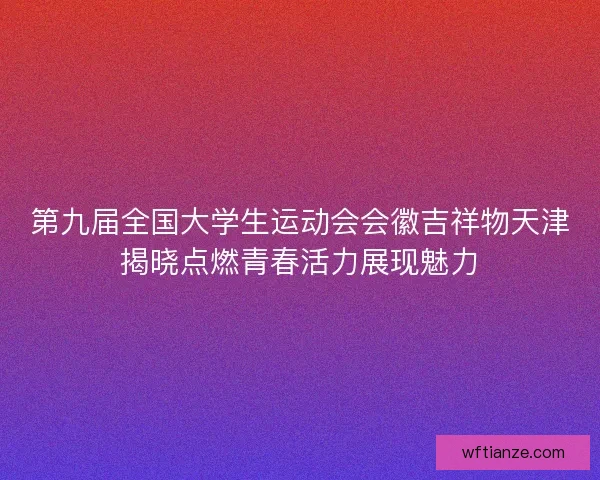 第九届全国大学生运动会会徽吉祥物天津揭晓点燃青春活力展现魅力