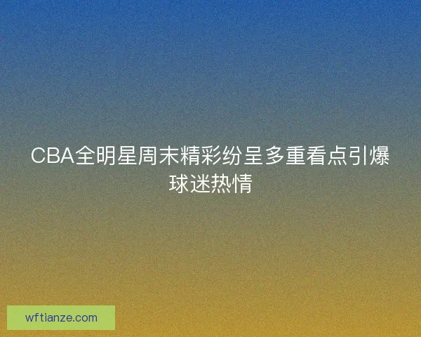 CBA全明星周末精彩纷呈多重看点引爆球迷热情