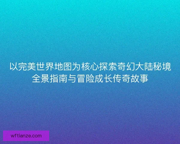 以完美世界地图为核心探索奇幻大陆秘境全景指南与冒险成长传奇故事