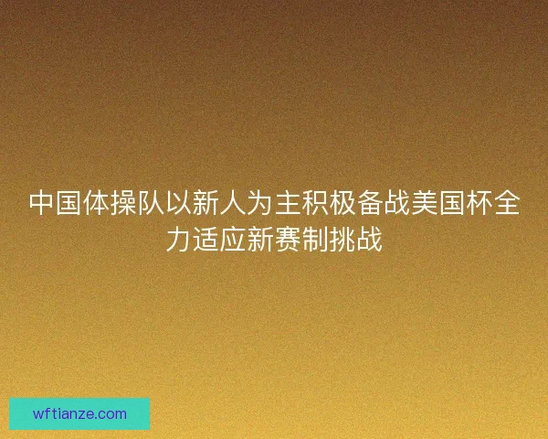 中国体操队以新人为主积极备战美国杯全力适应新赛制挑战