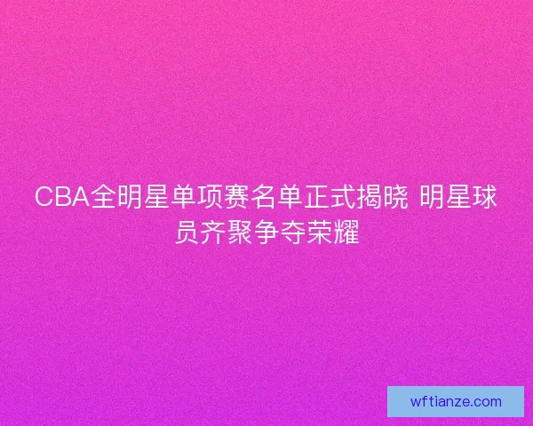 CBA全明星单项赛名单正式揭晓 明星球员齐聚争夺荣耀