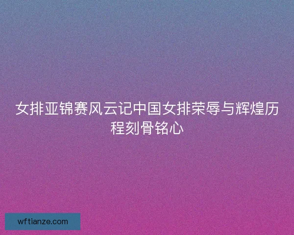 女排亚锦赛风云记中国女排荣辱与辉煌历程刻骨铭心