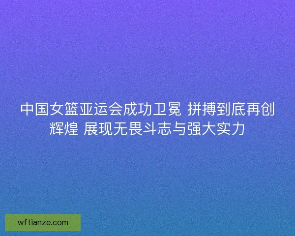 中国女篮亚运会成功卫冕 拼搏到底再创辉煌 展现无畏斗志与强大实力