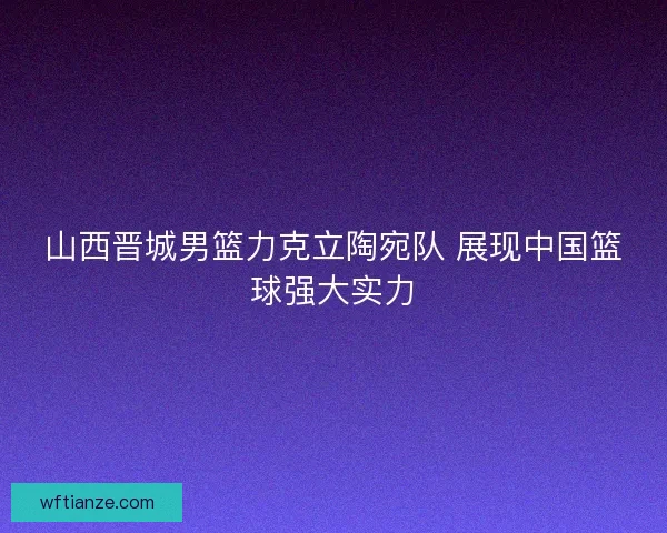 山西晋城男篮力克立陶宛队 展现中国篮球强大实力