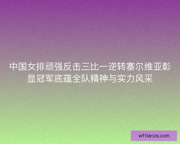 中国女排顽强反击三比一逆转塞尔维亚彰显冠军底蕴全队精神与实力风采