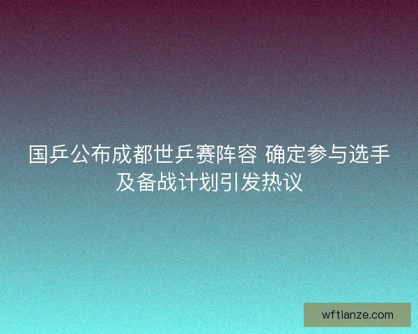 国乒公布成都世乒赛阵容 确定参与选手及备战计划引发热议